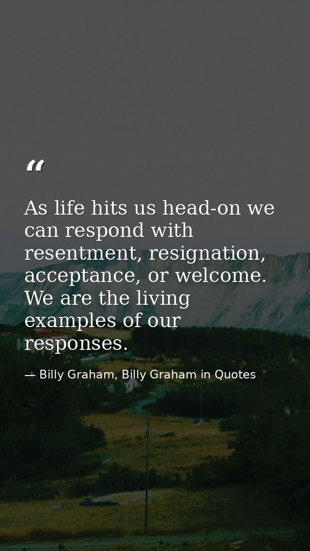 As life hits us head-on we can respond with resentment, resignation, acceptance, or welcome. We are the living examples  — Billy Graham, Billy Graham in Quotes