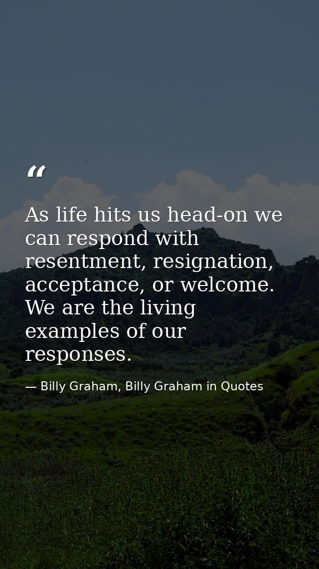 As life hits us head-on we can respond with resentment, resignation, acceptance, or welcome. We are the living examples  — Billy Graham, Billy Graham in Quotes