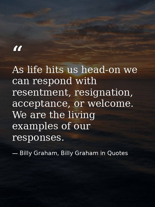 As life hits us head-on we can respond with resentment, resignation, acceptance, or welcome. We are the living examples  — Billy Graham, Billy Graham in Quotes
