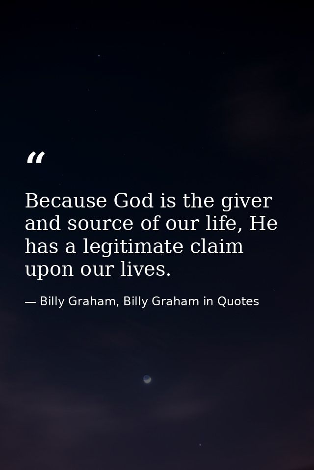 Because God is the giver and source of our life, He has a legitimate claim upon our lives. — Billy Graham, Billy Graham in Quotes