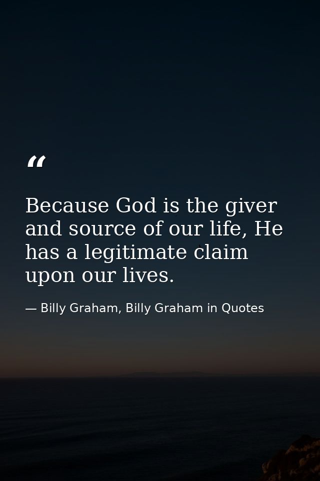 Because God is the giver and source of our life, He has a legitimate claim upon our lives. — Billy Graham, Billy Graham in Quotes