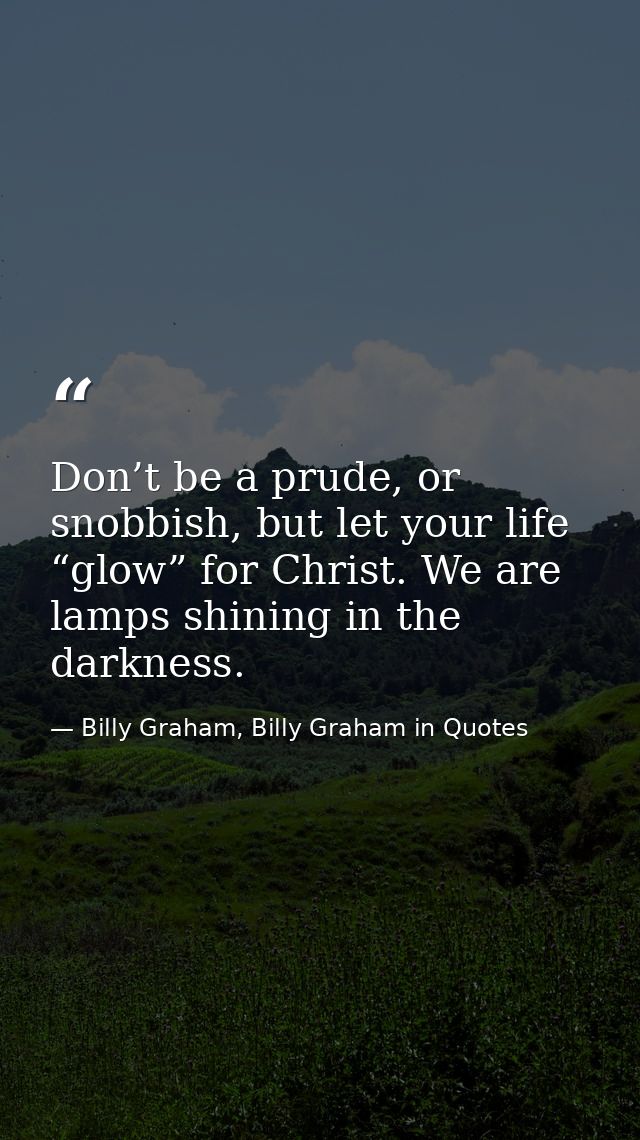 Don’t be a prude, or snobbish, but let your life “glow” for Christ. We are lamps shining in the darkness. — Billy Graham, Billy Graham in Quotes