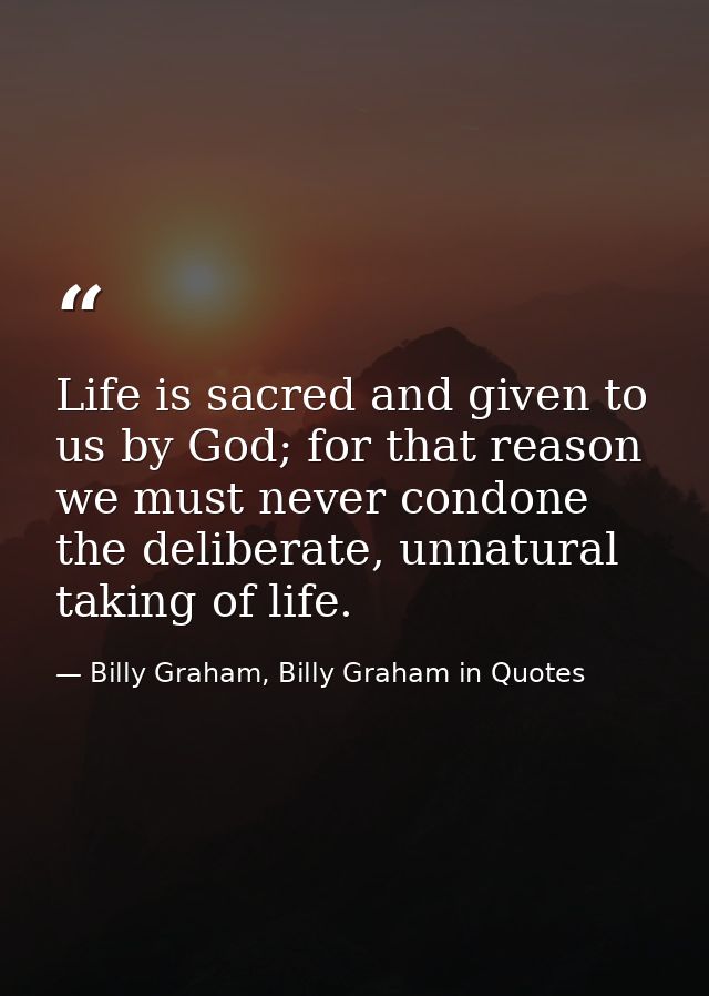 Life is sacred and given to us by God; for that reason we must never condone the deliberate, unnatural taking of life. — Billy Graham, Billy Graham in Quotes