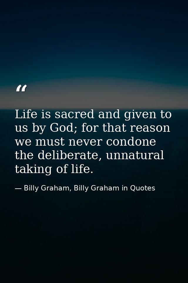 Life is sacred and given to us by God; for that reason we must never condone the deliberate, unnatural taking of life. — Billy Graham, Billy Graham in Quotes