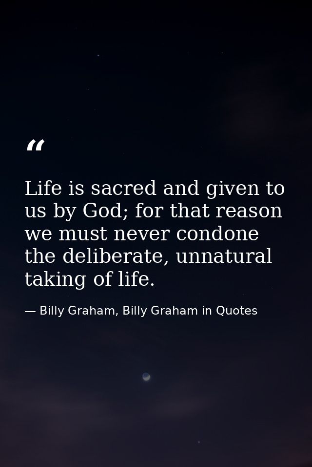 Life is sacred and given to us by God; for that reason we must never condone the deliberate, unnatural taking of life. — Billy Graham, Billy Graham in Quotes