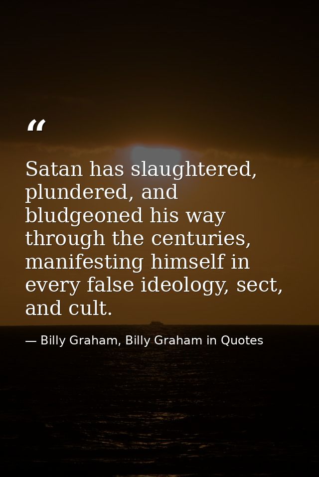 Satan has slaughtered, plundered, and bludgeoned his way through the centuries, manifesting himself in every false ideol — Billy Graham, Billy Graham in Quotes