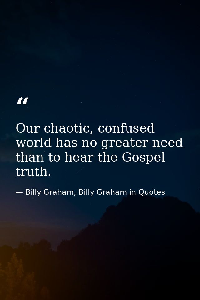 Our chaotic, confused world has no greater need than to hear the Gospel truth. — Billy Graham, Billy Graham in Quotes