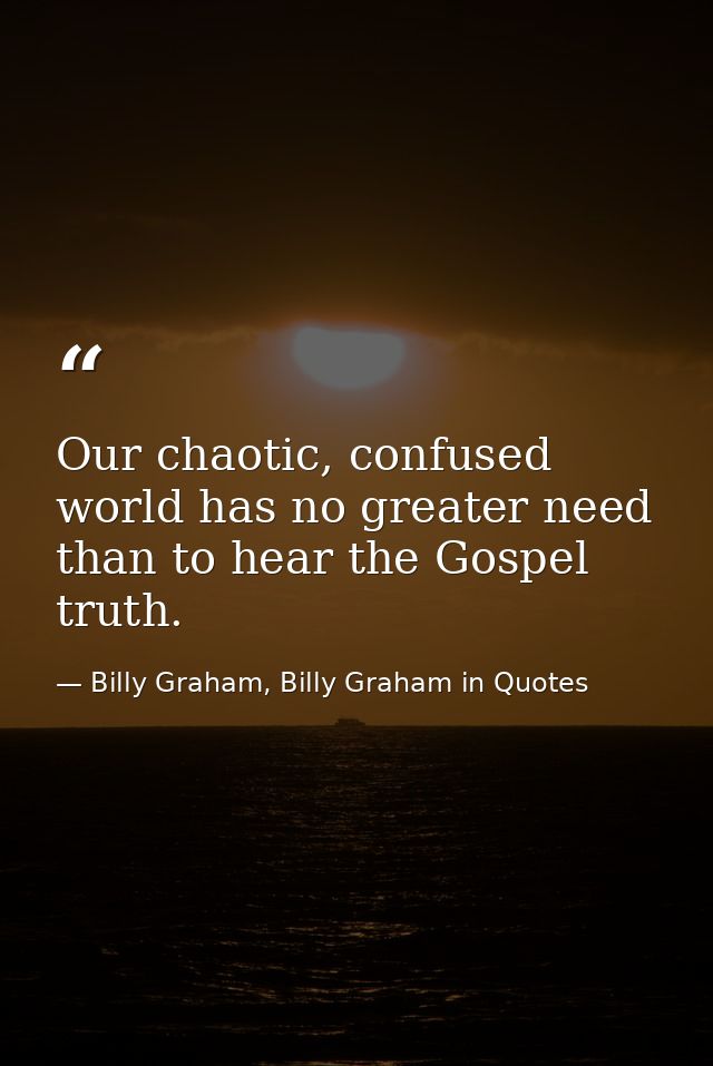 Our chaotic, confused world has no greater need than to hear the Gospel truth. — Billy Graham, Billy Graham in Quotes
