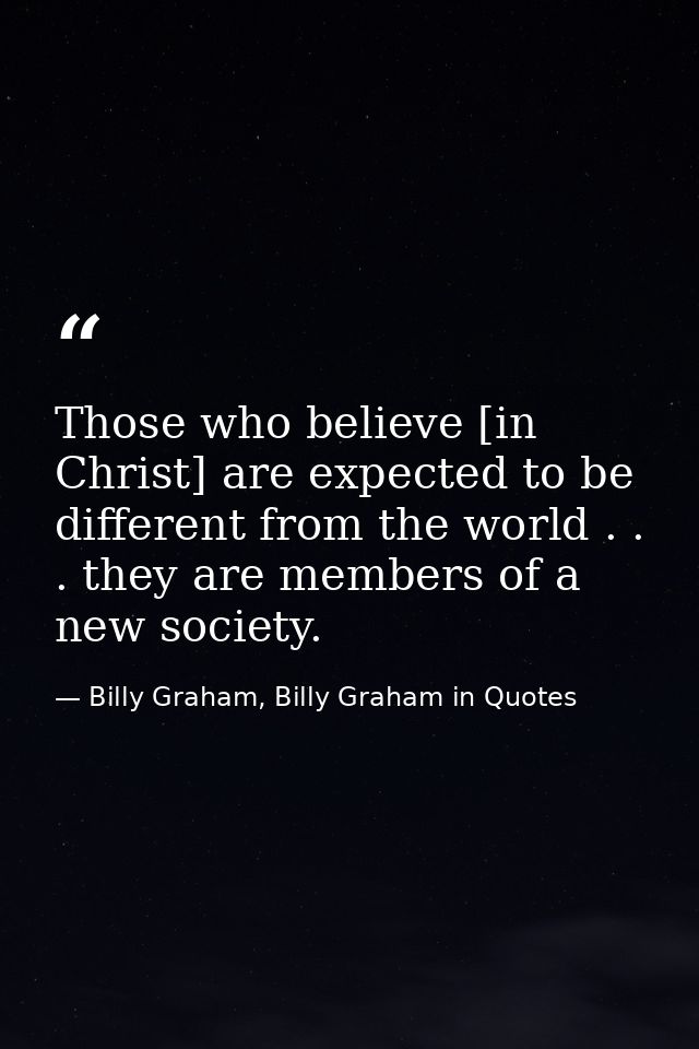 Those who believe [in Christ] are expected to be different from the world . . . they are members of a new society. — Billy Graham, Billy Graham in Quotes