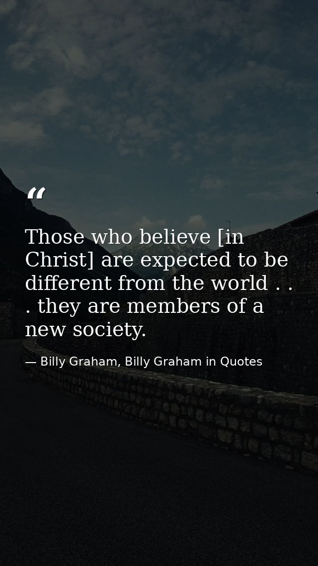 Those who believe [in Christ] are expected to be different from the world . . . they are members of a new society. — Billy Graham, Billy Graham in Quotes