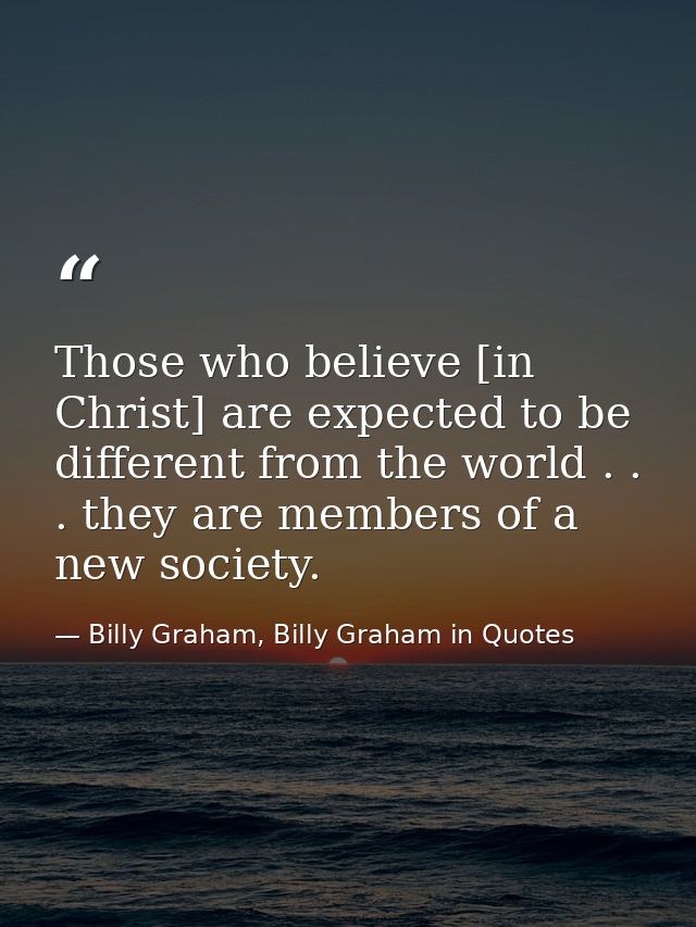 Those who believe [in Christ] are expected to be different from the world . . . they are members of a new society. — Billy Graham, Billy Graham in Quotes