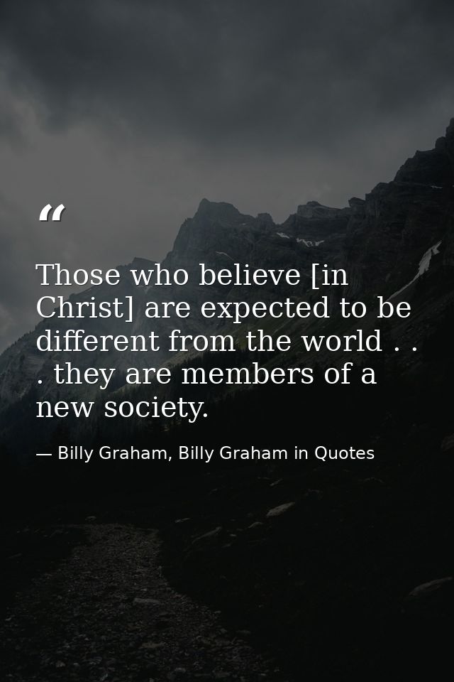 Those who believe [in Christ] are expected to be different from the world . . . they are members of a new society. — Billy Graham, Billy Graham in Quotes