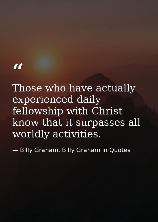 Those who have actually experienced daily fellowship with Christ know that it surpasses all worldly activities. — Billy Graham, Billy Graham in Quotes