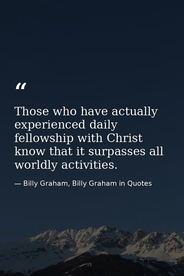 Those who have actually experienced daily fellowship with Christ know that it surpasses all worldly activities. — Billy Graham, Billy Graham in Quotes
