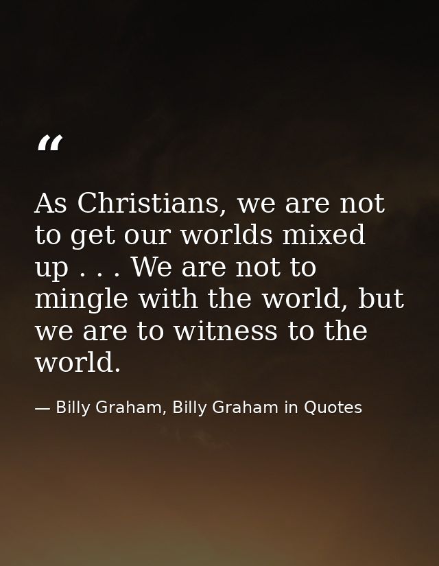 As Christians, we are not to get our worlds mixed up . . . We are not to mingle with the world, but we are to witness to — Billy Graham, Billy Graham in Quotes