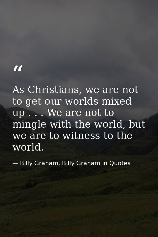 As Christians, we are not to get our worlds mixed up . . . We are not to mingle with the world, but we are to witness to — Billy Graham, Billy Graham in Quotes