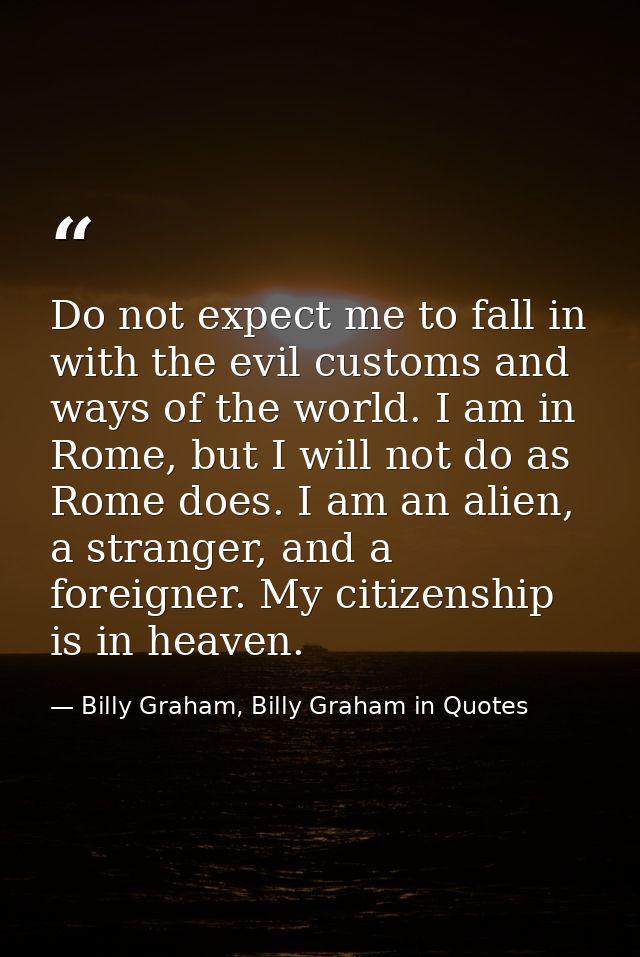 Do not expect me to fall in with the evil customs and ways of the world. I am in Rome, but I will not do as Rome does. I — Billy Graham, Billy Graham in Quotes
