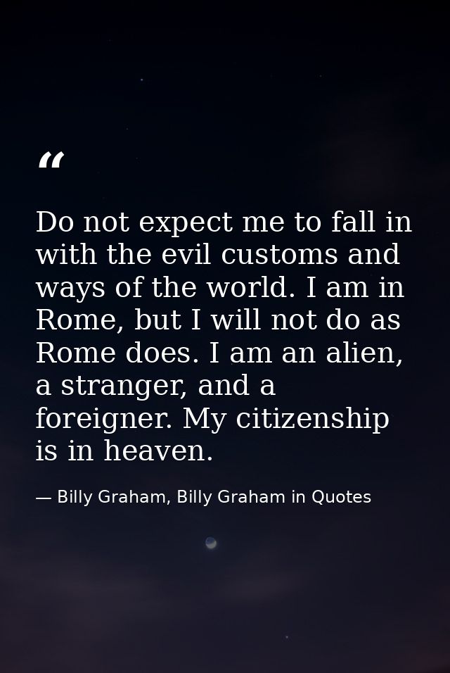 Do not expect me to fall in with the evil customs and ways of the world. I am in Rome, but I will not do as Rome does. I — Billy Graham, Billy Graham in Quotes