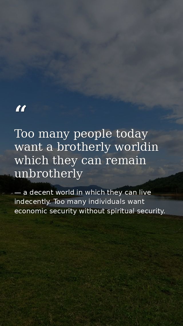 Too many people today want a brotherly worldin which they can remain unbrotherly — a decent world in which they can live indecently. Too many individuals want economic security without spiritual security.