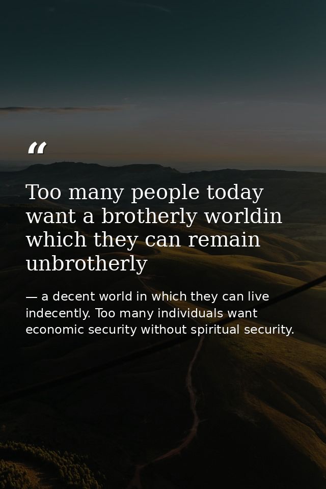 Too many people today want a brotherly worldin which they can remain unbrotherly — a decent world in which they can live indecently. Too many individuals want economic security without spiritual security.