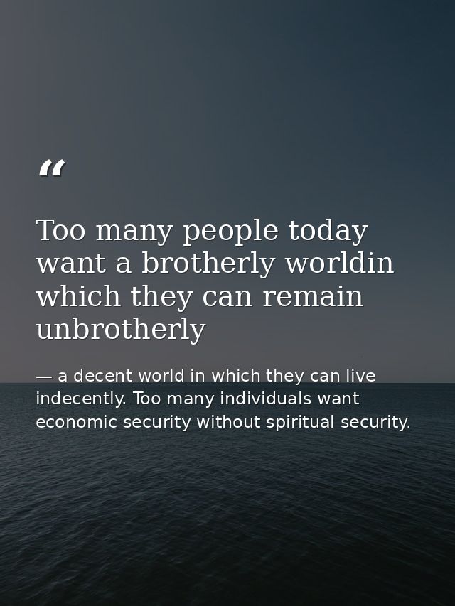 Too many people today want a brotherly worldin which they can remain unbrotherly — a decent world in which they can live indecently. Too many individuals want economic security without spiritual security.