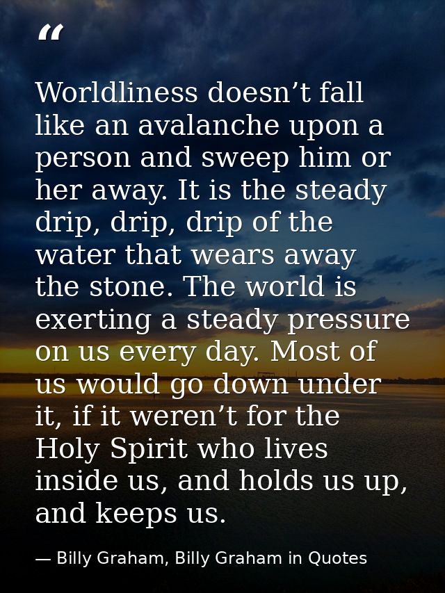 Worldliness doesn’t fall like an avalanche upon a person and sweep him or her away. It is the steady drip, drip, drip of — Billy Graham, Billy Graham in Quotes