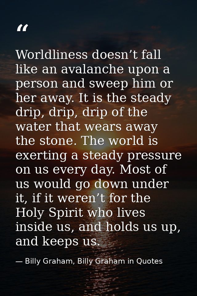 Worldliness doesn’t fall like an avalanche upon a person and sweep him or her away. It is the steady drip, drip, drip of — Billy Graham, Billy Graham in Quotes