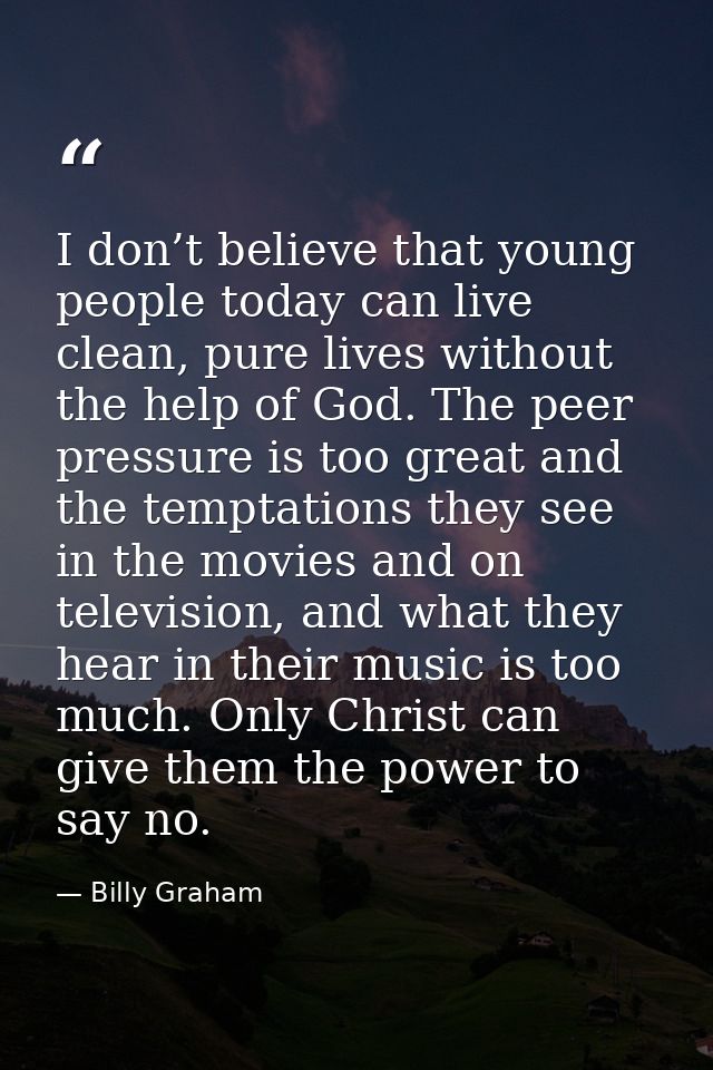 I don’t believe that young people today can live clean, pure lives without the help of God. The peer pressure is too gre — Billy Graham