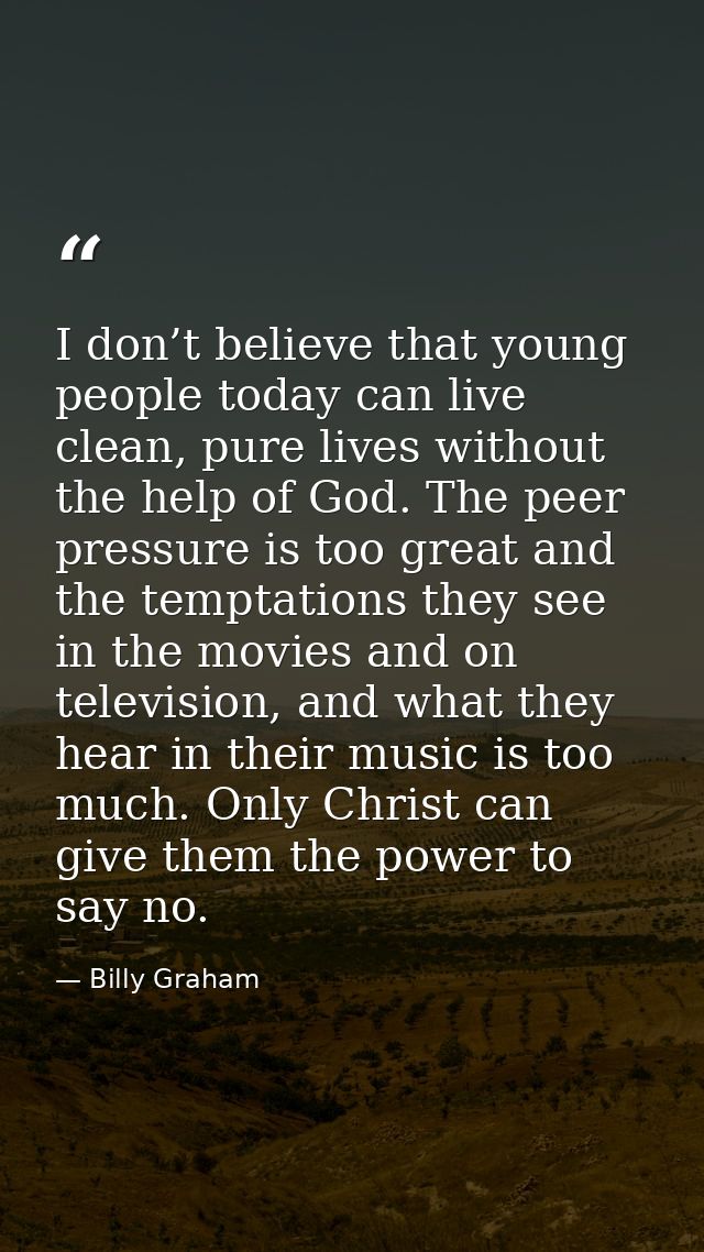 I don’t believe that young people today can live clean, pure lives without the help of God. The peer pressure is too gre — Billy Graham