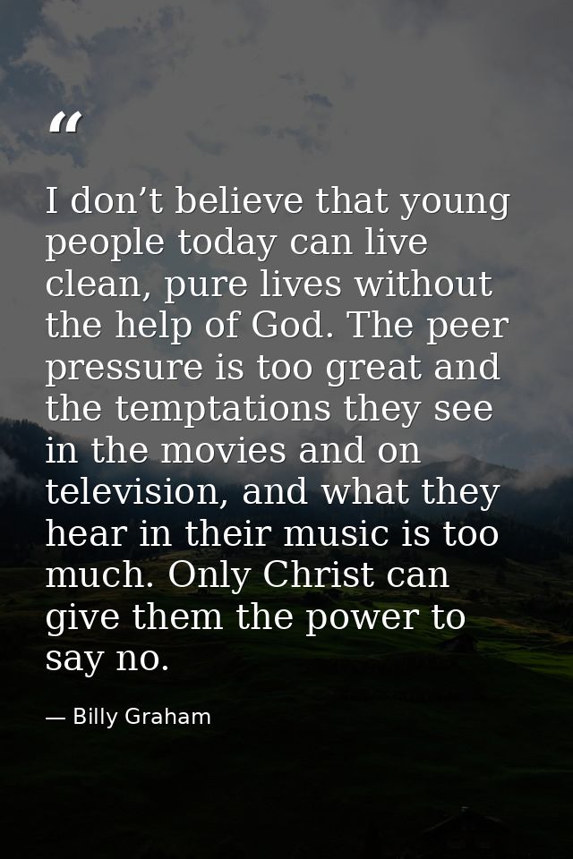 I don’t believe that young people today can live clean, pure lives without the help of God. The peer pressure is too gre — Billy Graham