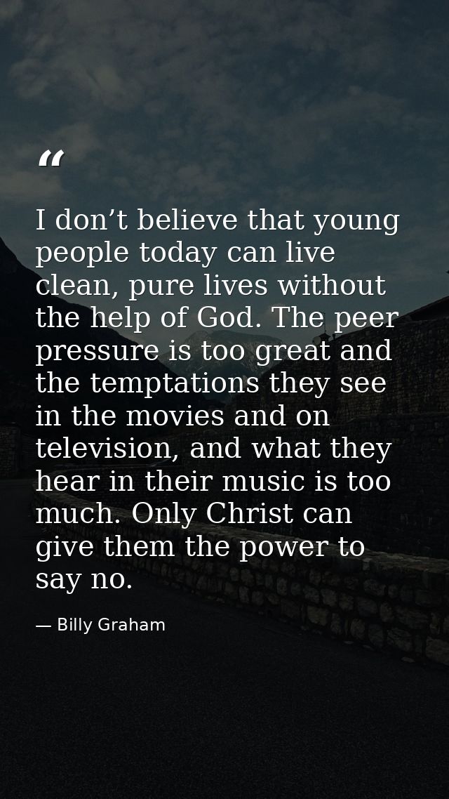 I don’t believe that young people today can live clean, pure lives without the help of God. The peer pressure is too gre — Billy Graham