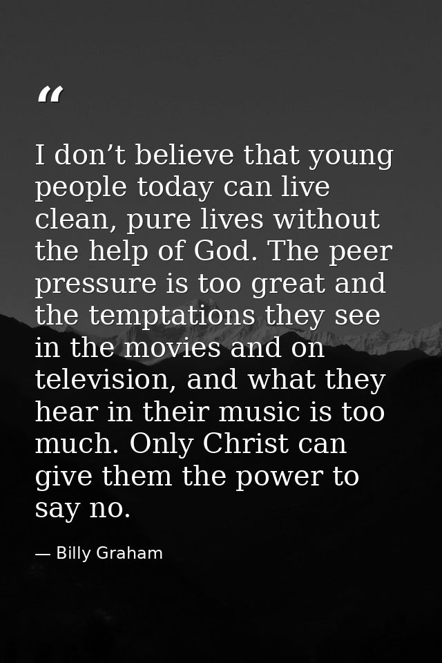 I don’t believe that young people today can live clean, pure lives without the help of God. The peer pressure is too gre — Billy Graham