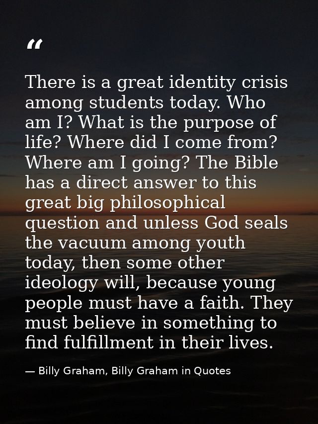 There is a great identity crisis among students today. Who am I? What is the purpose of life? Where did I come from? Whe — Billy Graham, Billy Graham in Quotes