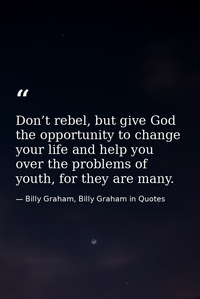 Don’t rebel, but give God the opportunity to change your life and help you over the problems of youth, for they are many — Billy Graham, Billy Graham in Quotes