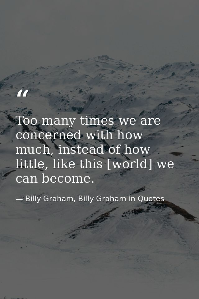 Too many times we are concerned with how much, instead of how little, like this [world] we can become. — Billy Graham, Billy Graham in Quotes