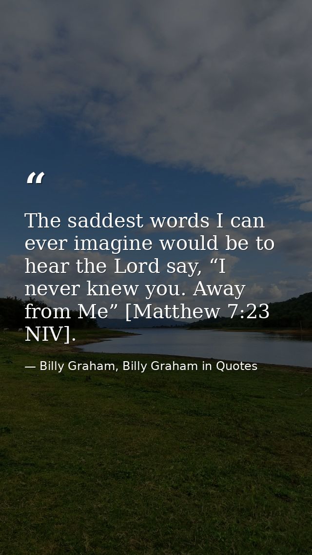 The saddest words I can ever imagine would be to hear the Lord say, “I never knew you. Away from Me” [Matthew 7:23 NIV]. — Billy Graham, Billy Graham in Quotes