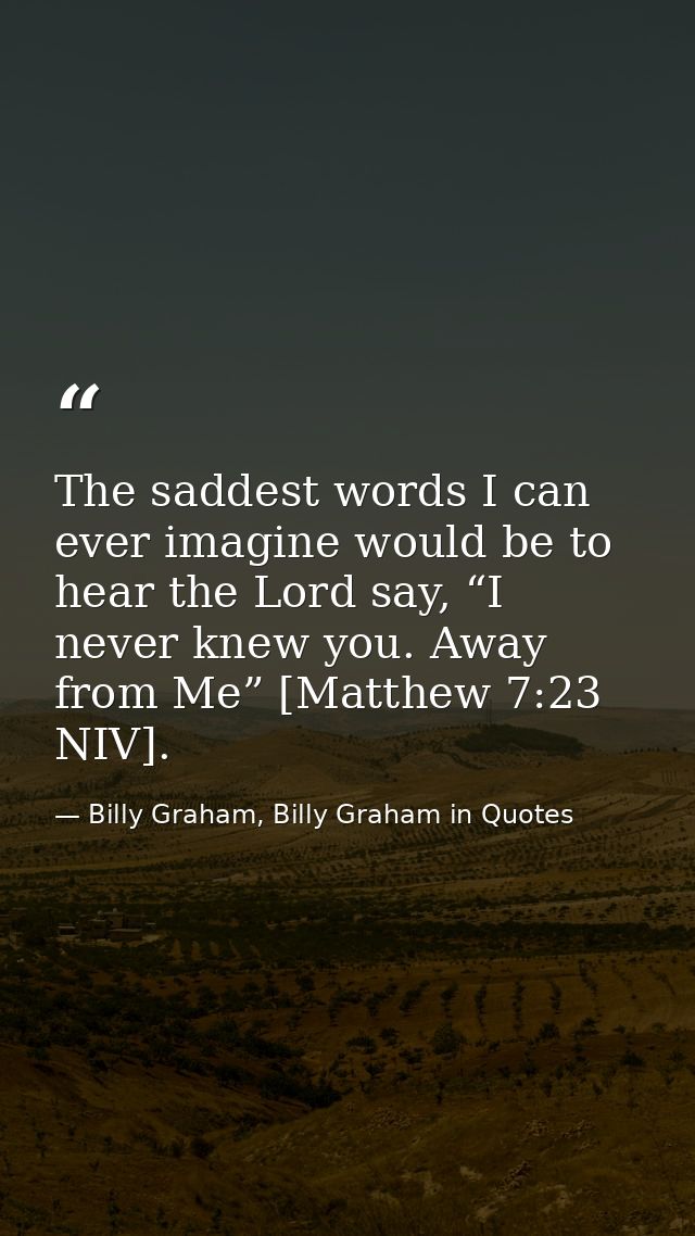 The saddest words I can ever imagine would be to hear the Lord say, “I never knew you. Away from Me” [Matthew 7:23 NIV]. — Billy Graham, Billy Graham in Quotes