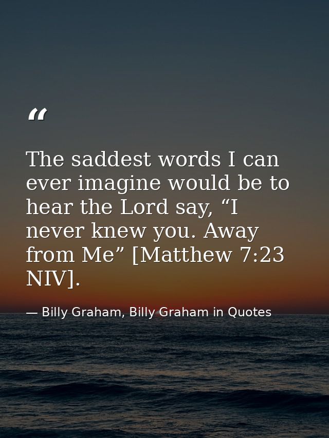 The saddest words I can ever imagine would be to hear the Lord say, “I never knew you. Away from Me” [Matthew 7:23 NIV]. — Billy Graham, Billy Graham in Quotes