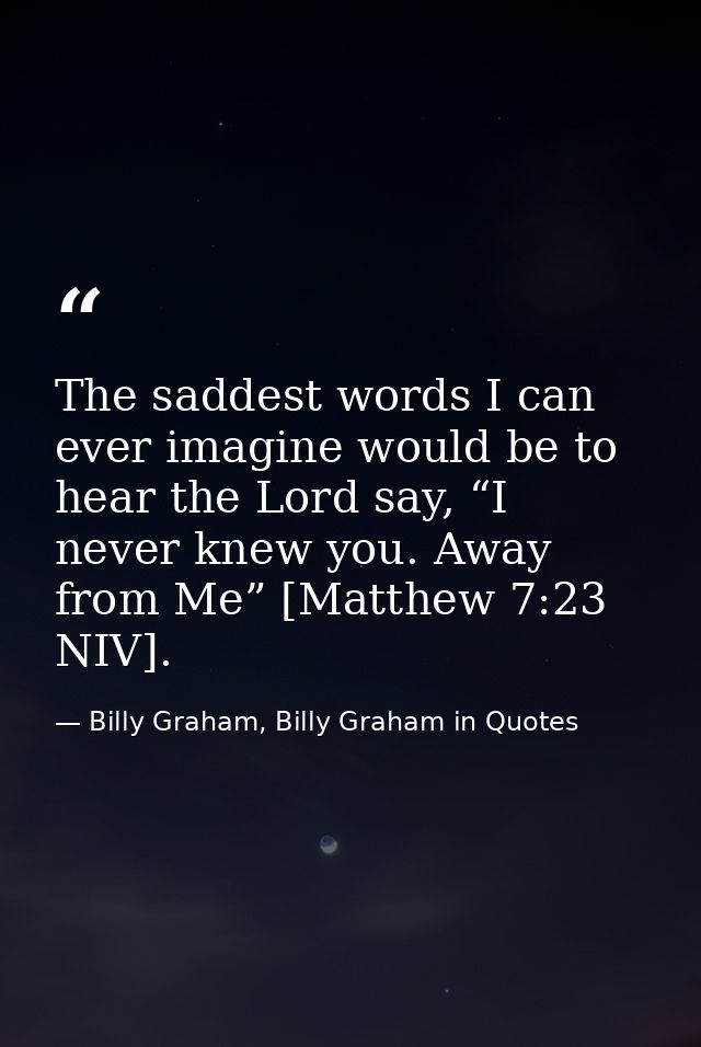 The saddest words I can ever imagine would be to hear the Lord say, “I never knew you. Away from Me” [Matthew 7:23 NIV]. — Billy Graham, Billy Graham in Quotes