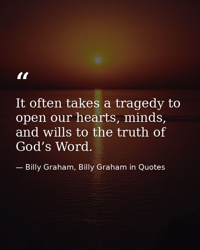 It often takes a tragedy to open our hearts, minds, and wills to the truth of God’s Word. — Billy Graham, Billy Graham in Quotes