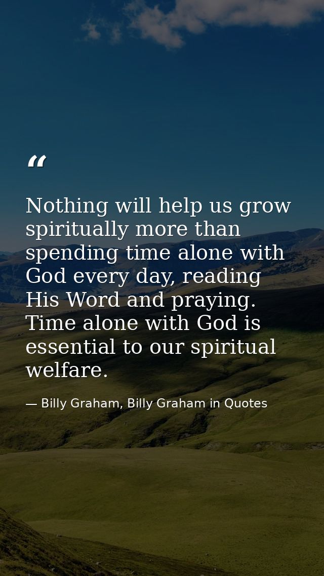 Nothing will help us grow spiritually more than spending time alone with God every day, reading His Word and praying. Ti — Billy Graham, Billy Graham in Quotes