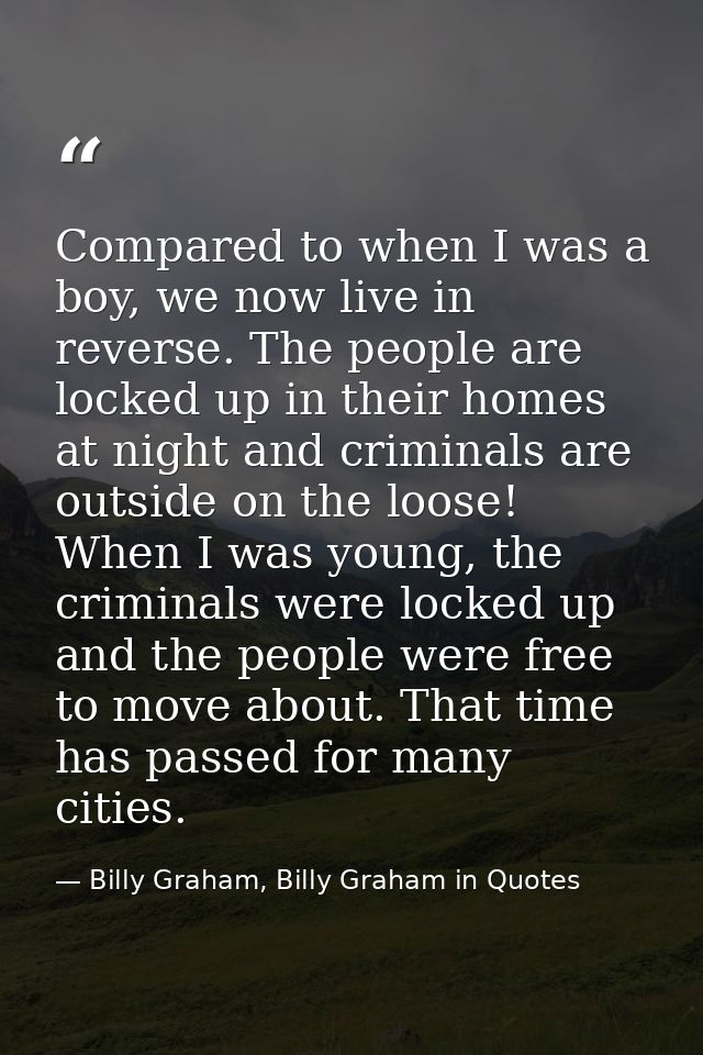 Compared to when I was a boy, we now live in reverse. The people are locked up in their homes at night and criminals are — Billy Graham, Billy Graham in Quotes