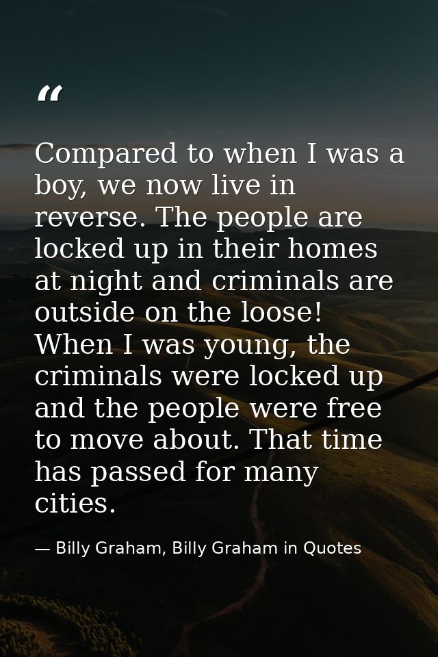 Compared to when I was a boy, we now live in reverse. The people are locked up in their homes at night and criminals are — Billy Graham, Billy Graham in Quotes