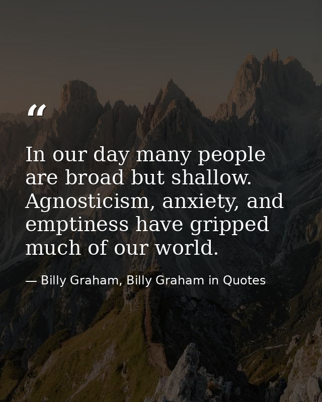 In our day many people are broad but shallow. Agnosticism, anxiety, and emptiness have gripped much of our world. — Billy Graham, Billy Graham in Quotes