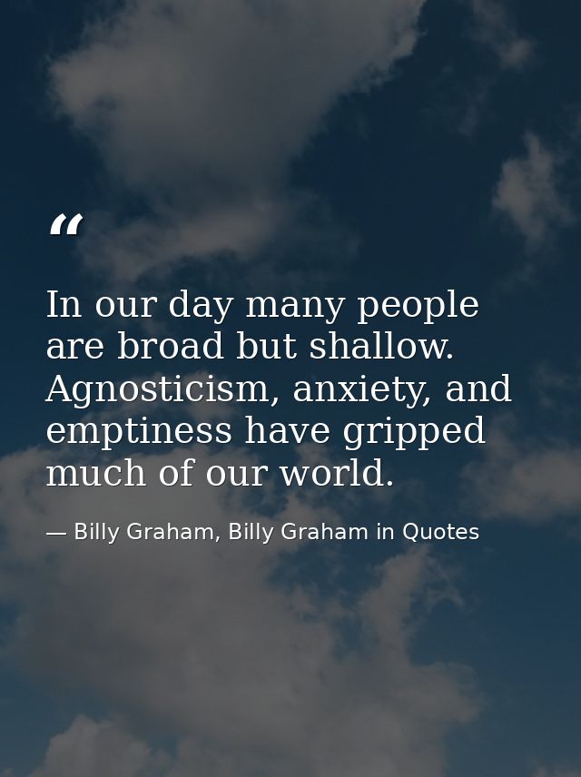In our day many people are broad but shallow. Agnosticism, anxiety, and emptiness have gripped much of our world. — Billy Graham, Billy Graham in Quotes