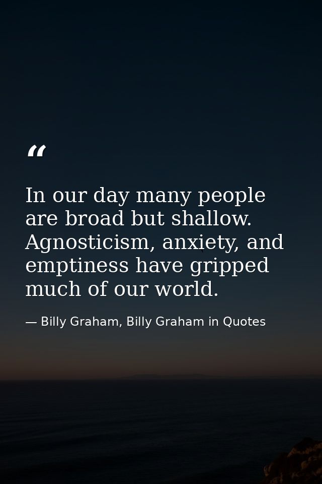 In our day many people are broad but shallow. Agnosticism, anxiety, and emptiness have gripped much of our world. — Billy Graham, Billy Graham in Quotes
