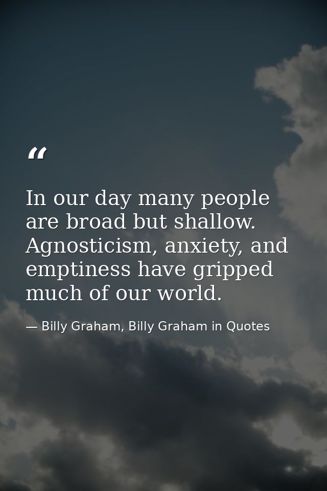 In our day many people are broad but shallow. Agnosticism, anxiety, and emptiness have gripped much of our world. — Billy Graham, Billy Graham in Quotes