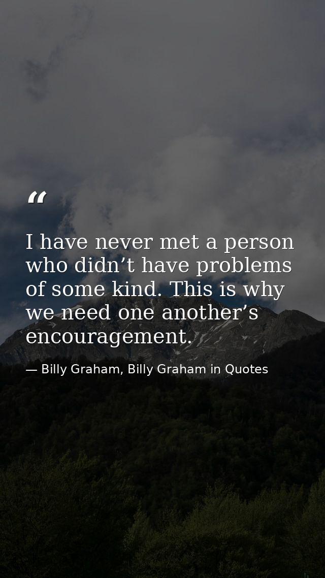 I have never met a person who didn’t have problems of some kind. This is why we need one another’s encouragement. — Billy Graham, Billy Graham in Quotes