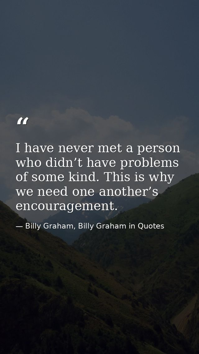 I have never met a person who didn’t have problems of some kind. This is why we need one another’s encouragement. — Billy Graham, Billy Graham in Quotes