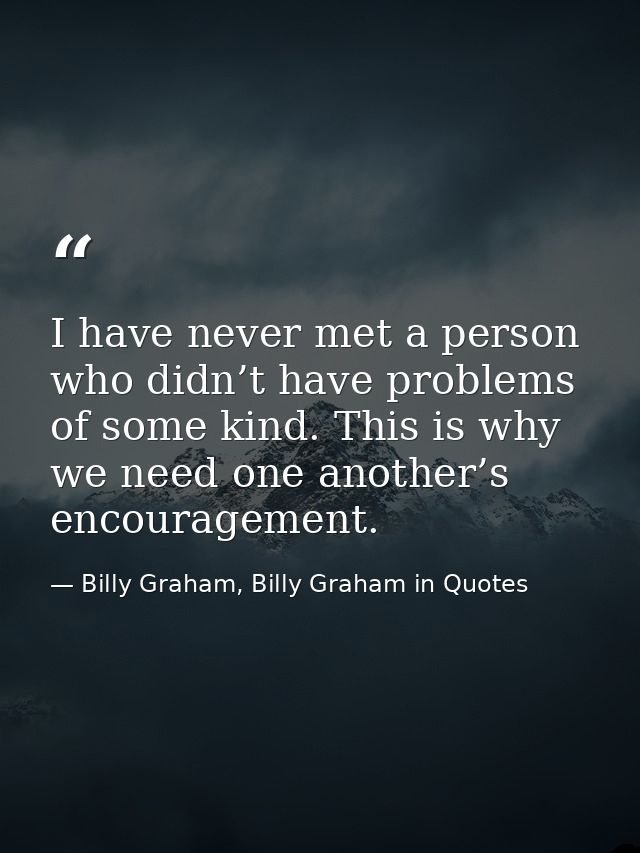 I have never met a person who didn’t have problems of some kind. This is why we need one another’s encouragement. — Billy Graham, Billy Graham in Quotes